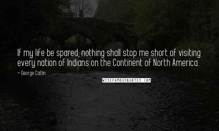 George Catlin Quotes: If my life be spared, nothing shall stop me short of visiting every nation of Indians on the Continent of North America.