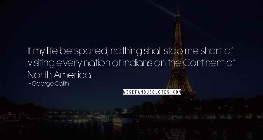 George Catlin Quotes: If my life be spared, nothing shall stop me short of visiting every nation of Indians on the Continent of North America.