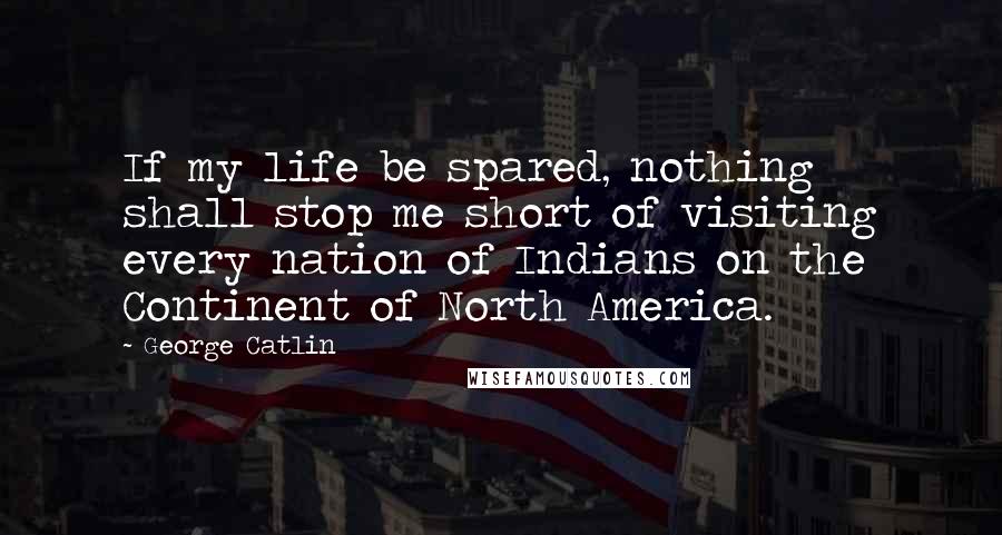 George Catlin Quotes: If my life be spared, nothing shall stop me short of visiting every nation of Indians on the Continent of North America.