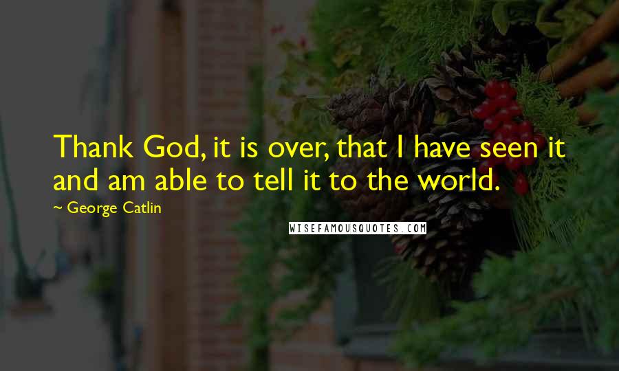 George Catlin Quotes: Thank God, it is over, that I have seen it and am able to tell it to the world.