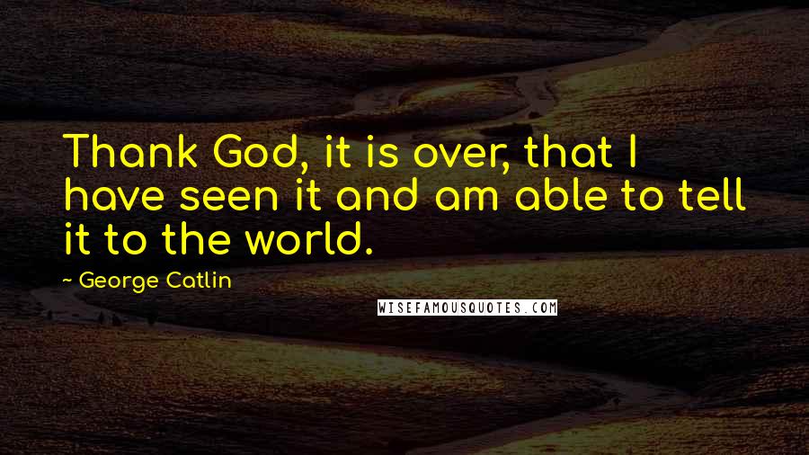 George Catlin Quotes: Thank God, it is over, that I have seen it and am able to tell it to the world.