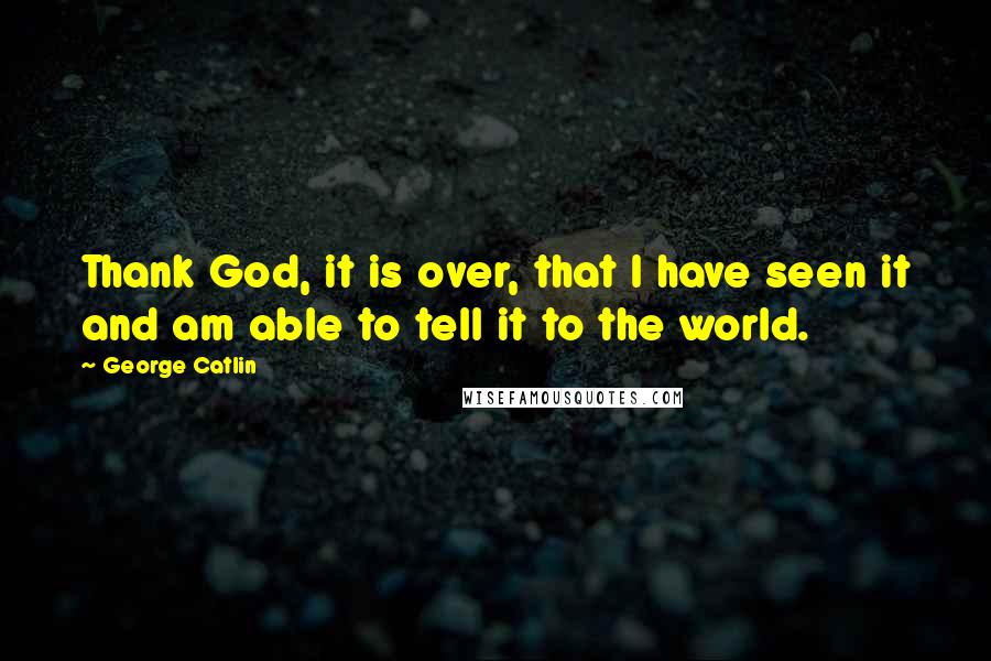 George Catlin Quotes: Thank God, it is over, that I have seen it and am able to tell it to the world.