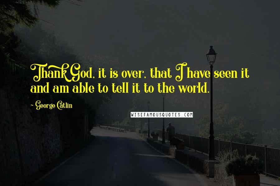 George Catlin Quotes: Thank God, it is over, that I have seen it and am able to tell it to the world.