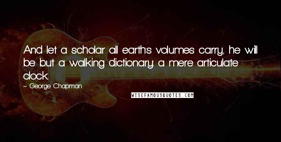 George Chapman Quotes: And let a scholar all earth's volumes carry, he will be but a walking dictionary: a mere articulate clock.