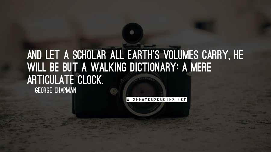 George Chapman Quotes: And let a scholar all earth's volumes carry, he will be but a walking dictionary: a mere articulate clock.