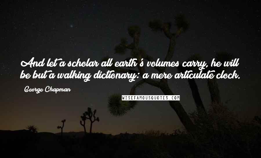 George Chapman Quotes: And let a scholar all earth's volumes carry, he will be but a walking dictionary: a mere articulate clock.