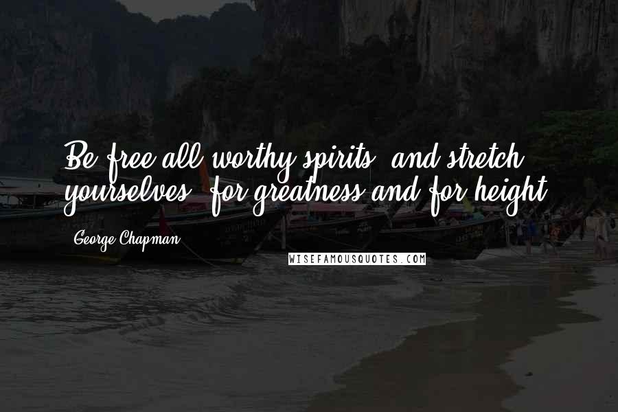 George Chapman Quotes: Be free all worthy spirits, and stretch yourselves, for greatness and for height.