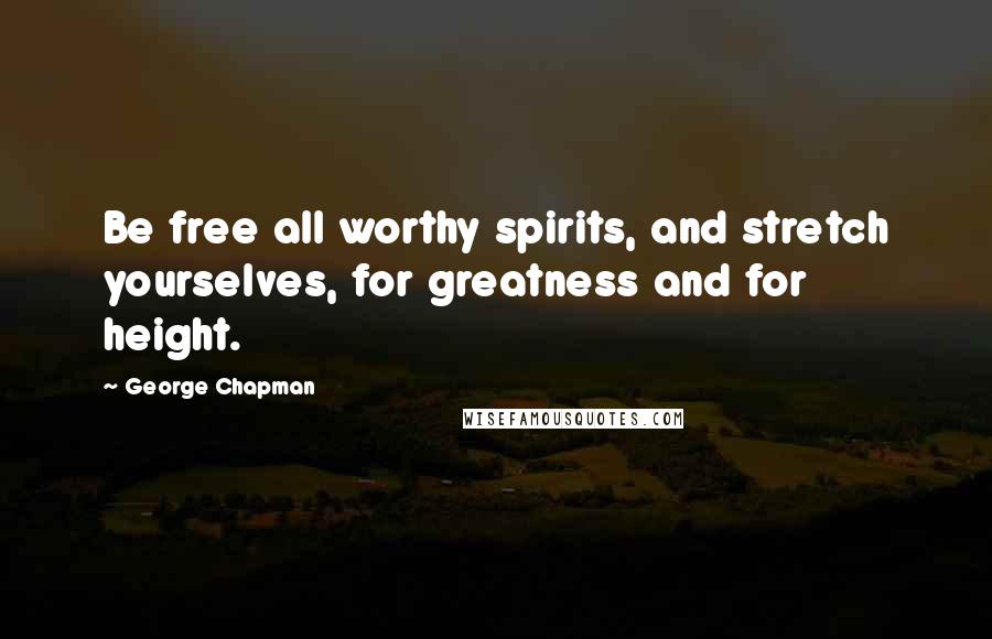 George Chapman Quotes: Be free all worthy spirits, and stretch yourselves, for greatness and for height.