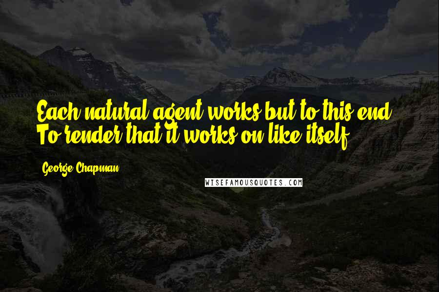 George Chapman Quotes: Each natural agent works but to this end,- To render that it works on like itself.