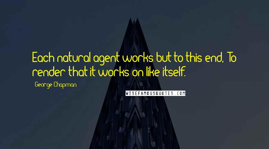 George Chapman Quotes: Each natural agent works but to this end,- To render that it works on like itself.