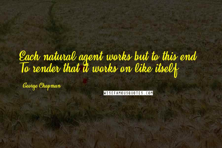 George Chapman Quotes: Each natural agent works but to this end,- To render that it works on like itself.