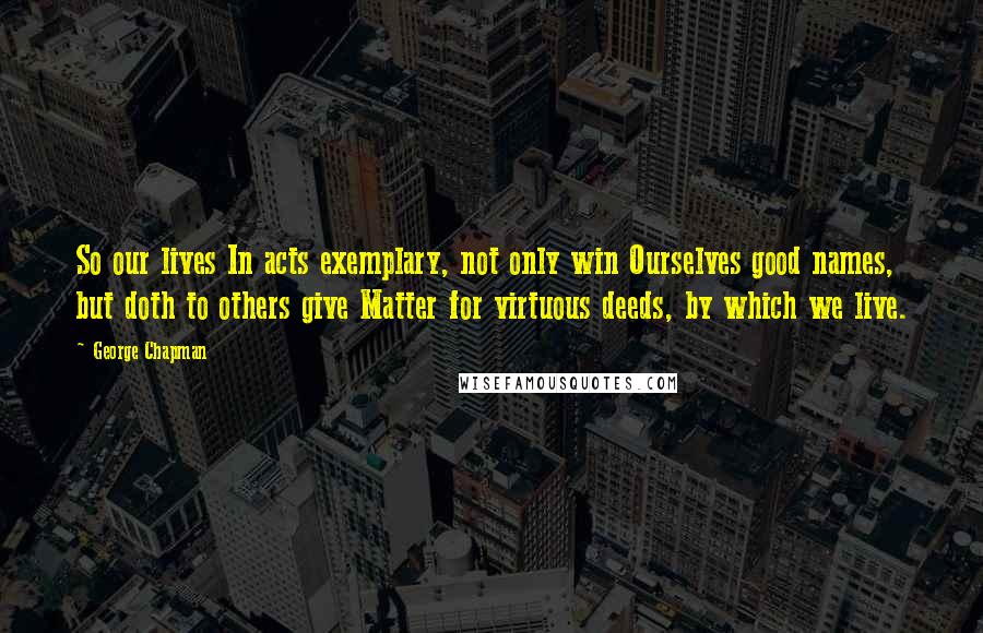 George Chapman Quotes: So our lives In acts exemplary, not only win Ourselves good names, but doth to others give Matter for virtuous deeds, by which we live.