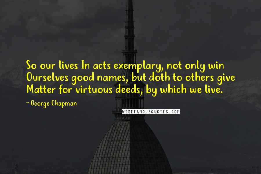 George Chapman Quotes: So our lives In acts exemplary, not only win Ourselves good names, but doth to others give Matter for virtuous deeds, by which we live.