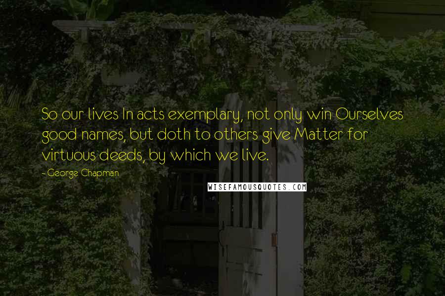 George Chapman Quotes: So our lives In acts exemplary, not only win Ourselves good names, but doth to others give Matter for virtuous deeds, by which we live.