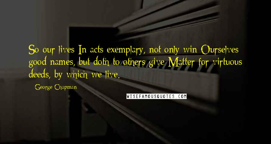 George Chapman Quotes: So our lives In acts exemplary, not only win Ourselves good names, but doth to others give Matter for virtuous deeds, by which we live.