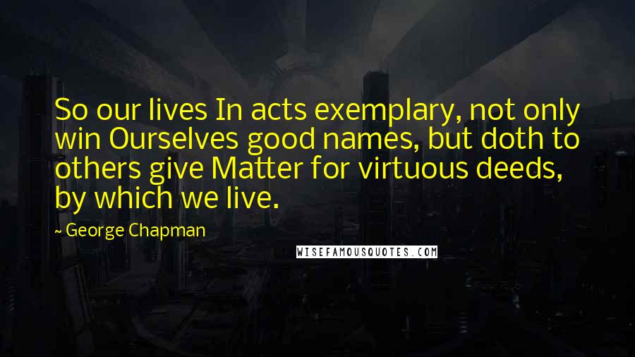 George Chapman Quotes: So our lives In acts exemplary, not only win Ourselves good names, but doth to others give Matter for virtuous deeds, by which we live.