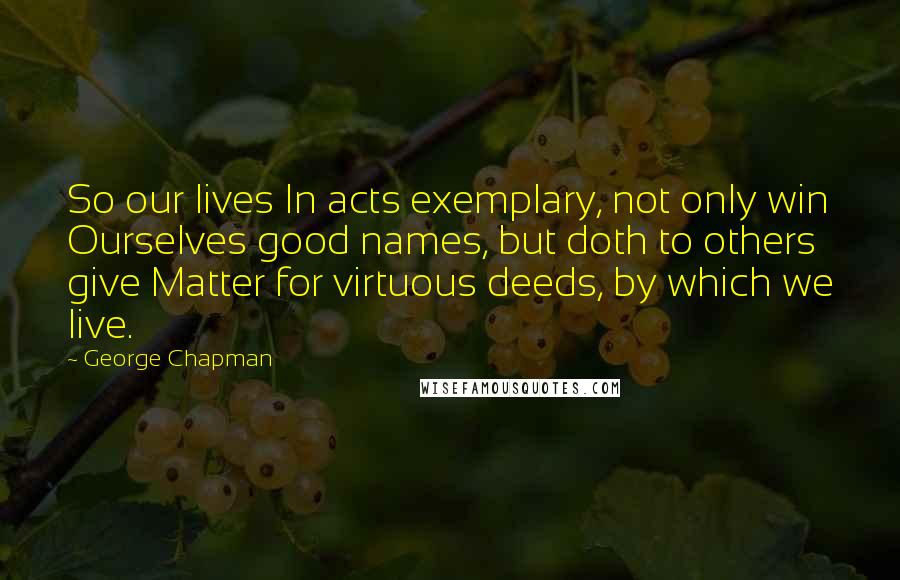 George Chapman Quotes: So our lives In acts exemplary, not only win Ourselves good names, but doth to others give Matter for virtuous deeds, by which we live.