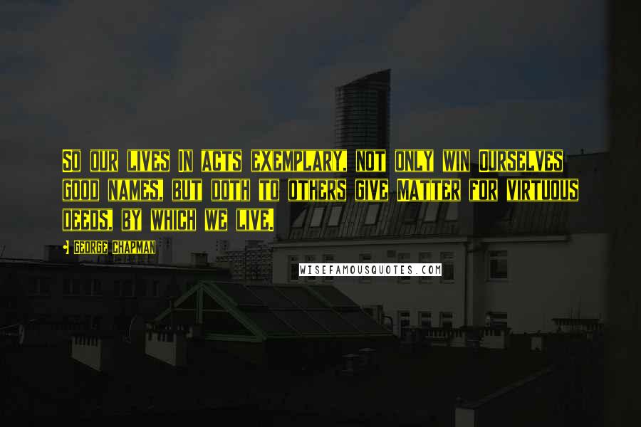 George Chapman Quotes: So our lives In acts exemplary, not only win Ourselves good names, but doth to others give Matter for virtuous deeds, by which we live.