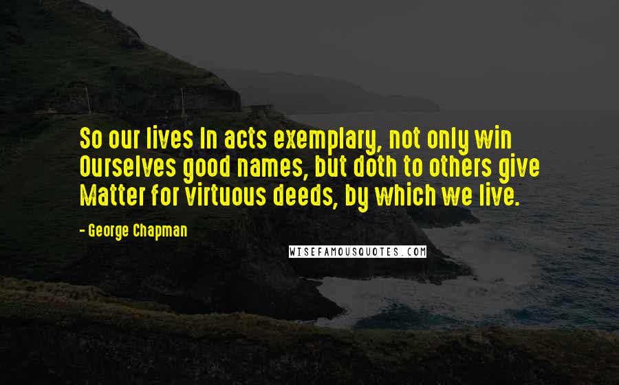 George Chapman Quotes: So our lives In acts exemplary, not only win Ourselves good names, but doth to others give Matter for virtuous deeds, by which we live.