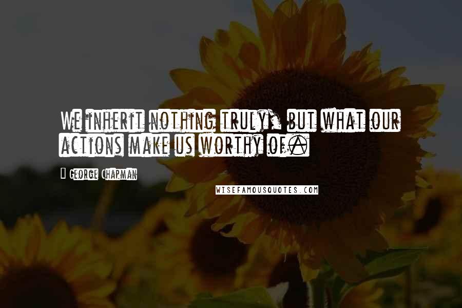 George Chapman Quotes: We inherit nothing truly, but what our actions make us worthy of.