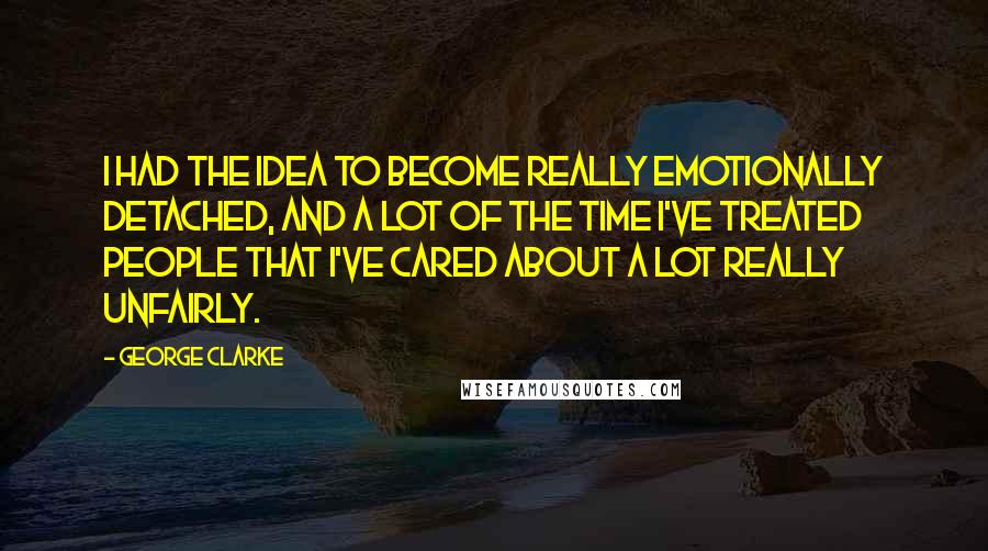 George Clarke Quotes: I had the idea to become really emotionally detached, and a lot of the time I've treated people that I've cared about a lot really unfairly.