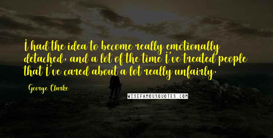 George Clarke Quotes: I had the idea to become really emotionally detached, and a lot of the time I've treated people that I've cared about a lot really unfairly.