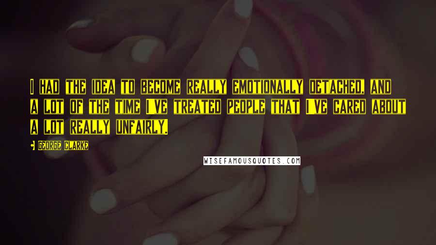 George Clarke Quotes: I had the idea to become really emotionally detached, and a lot of the time I've treated people that I've cared about a lot really unfairly.