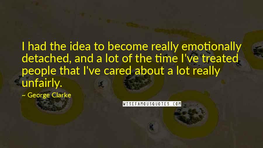 George Clarke Quotes: I had the idea to become really emotionally detached, and a lot of the time I've treated people that I've cared about a lot really unfairly.