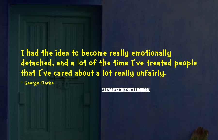 George Clarke Quotes: I had the idea to become really emotionally detached, and a lot of the time I've treated people that I've cared about a lot really unfairly.