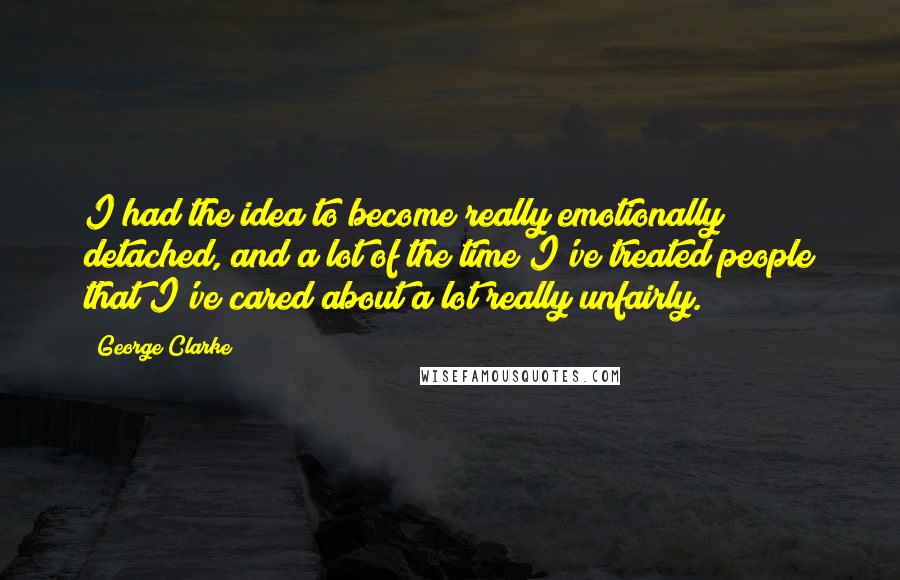 George Clarke Quotes: I had the idea to become really emotionally detached, and a lot of the time I've treated people that I've cared about a lot really unfairly.