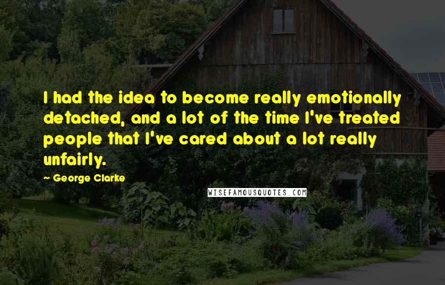 George Clarke Quotes: I had the idea to become really emotionally detached, and a lot of the time I've treated people that I've cared about a lot really unfairly.