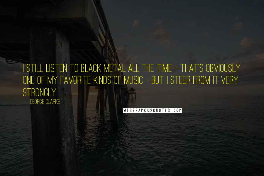 George Clarke Quotes: I still listen to black metal all the time - that's obviously one of my favorite kinds of music - but I steer from it very strongly.