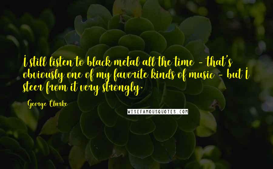 George Clarke Quotes: I still listen to black metal all the time - that's obviously one of my favorite kinds of music - but I steer from it very strongly.