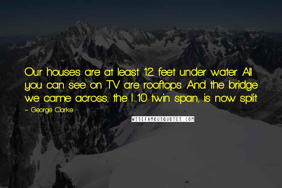 George Clarke Quotes: Our houses are at least 12 feet under water. All you can see on TV are rooftops. And the bridge we came across, the I-10 twin span, is now split.