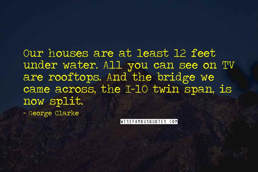 George Clarke Quotes: Our houses are at least 12 feet under water. All you can see on TV are rooftops. And the bridge we came across, the I-10 twin span, is now split.