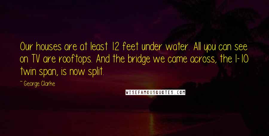 George Clarke Quotes: Our houses are at least 12 feet under water. All you can see on TV are rooftops. And the bridge we came across, the I-10 twin span, is now split.