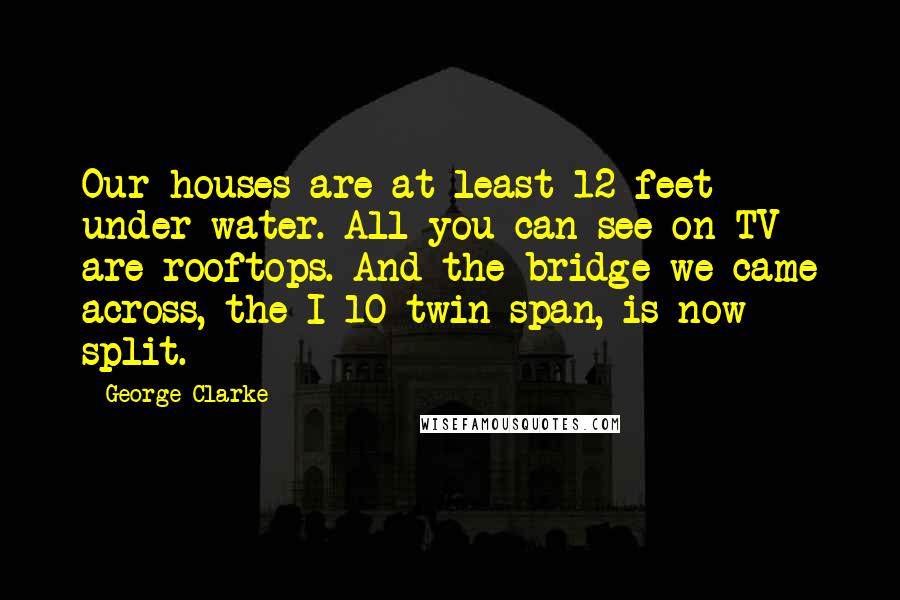 George Clarke Quotes: Our houses are at least 12 feet under water. All you can see on TV are rooftops. And the bridge we came across, the I-10 twin span, is now split.