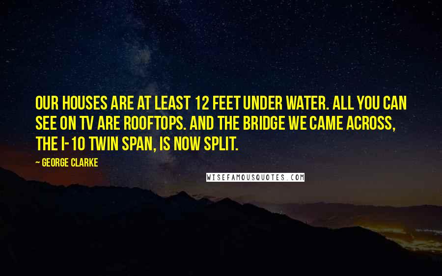 George Clarke Quotes: Our houses are at least 12 feet under water. All you can see on TV are rooftops. And the bridge we came across, the I-10 twin span, is now split.