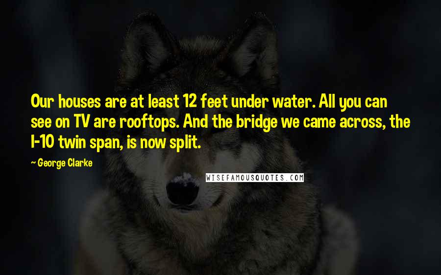 George Clarke Quotes: Our houses are at least 12 feet under water. All you can see on TV are rooftops. And the bridge we came across, the I-10 twin span, is now split.