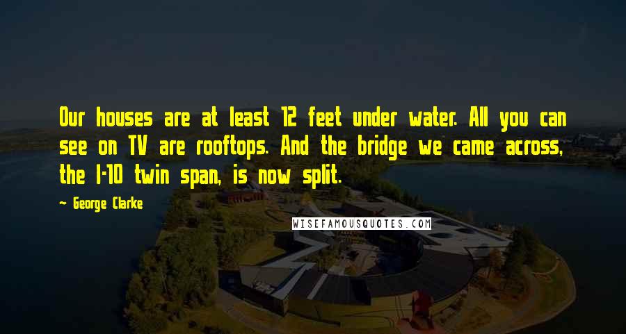 George Clarke Quotes: Our houses are at least 12 feet under water. All you can see on TV are rooftops. And the bridge we came across, the I-10 twin span, is now split.