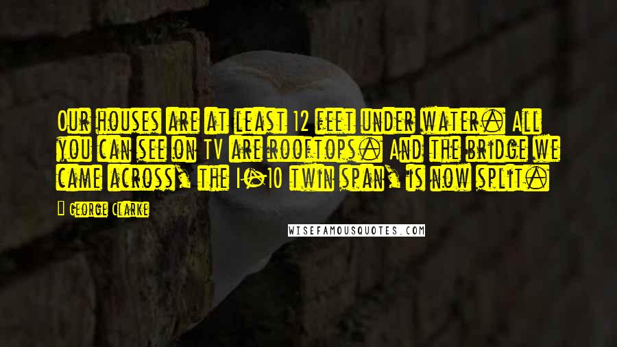 George Clarke Quotes: Our houses are at least 12 feet under water. All you can see on TV are rooftops. And the bridge we came across, the I-10 twin span, is now split.