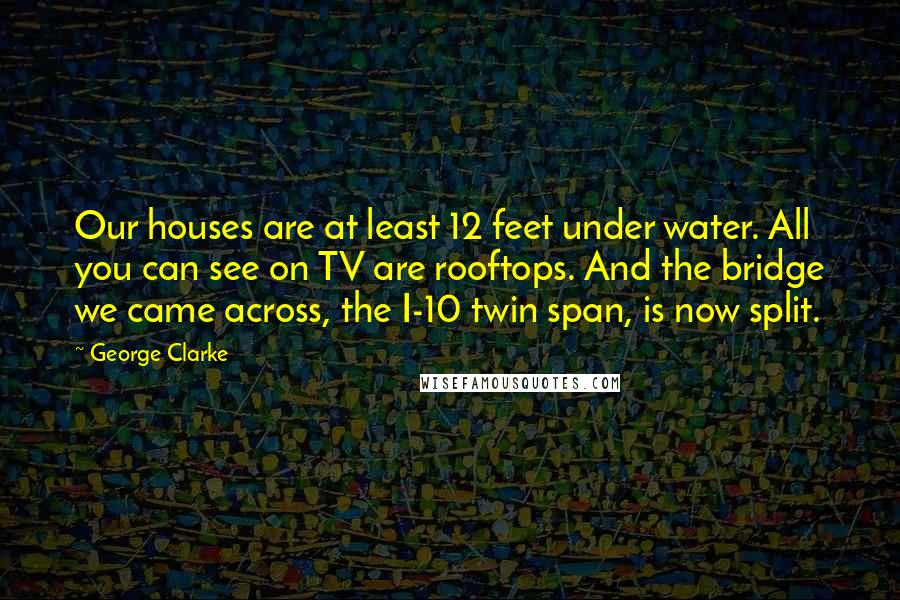 George Clarke Quotes: Our houses are at least 12 feet under water. All you can see on TV are rooftops. And the bridge we came across, the I-10 twin span, is now split.