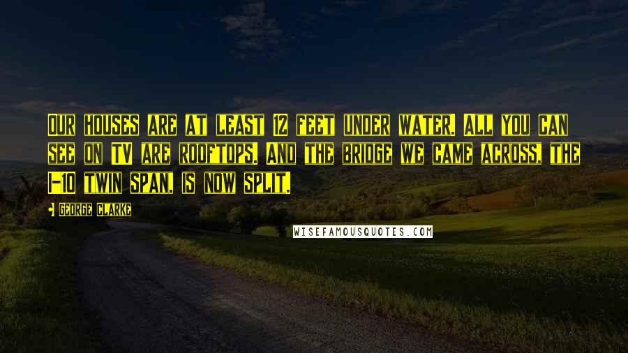 George Clarke Quotes: Our houses are at least 12 feet under water. All you can see on TV are rooftops. And the bridge we came across, the I-10 twin span, is now split.