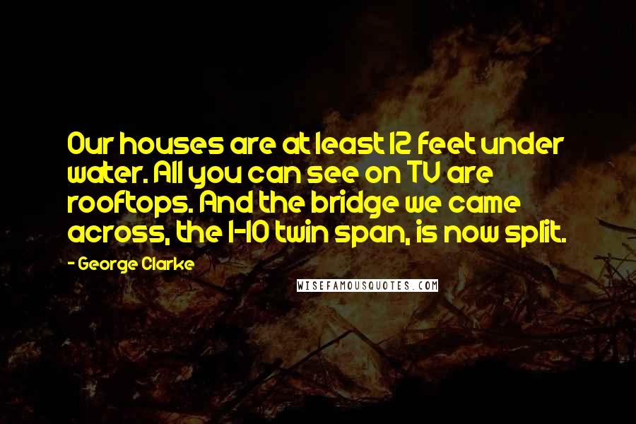 George Clarke Quotes: Our houses are at least 12 feet under water. All you can see on TV are rooftops. And the bridge we came across, the I-10 twin span, is now split.