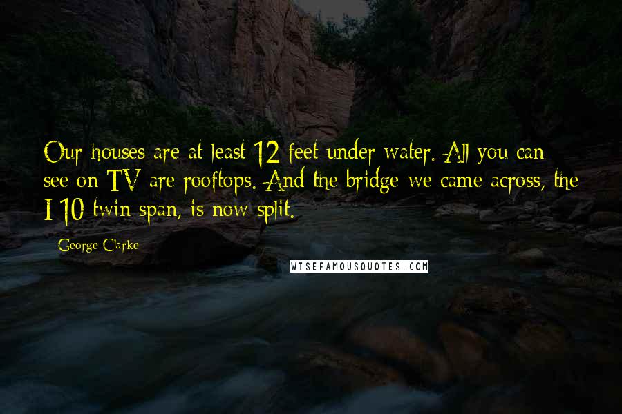 George Clarke Quotes: Our houses are at least 12 feet under water. All you can see on TV are rooftops. And the bridge we came across, the I-10 twin span, is now split.