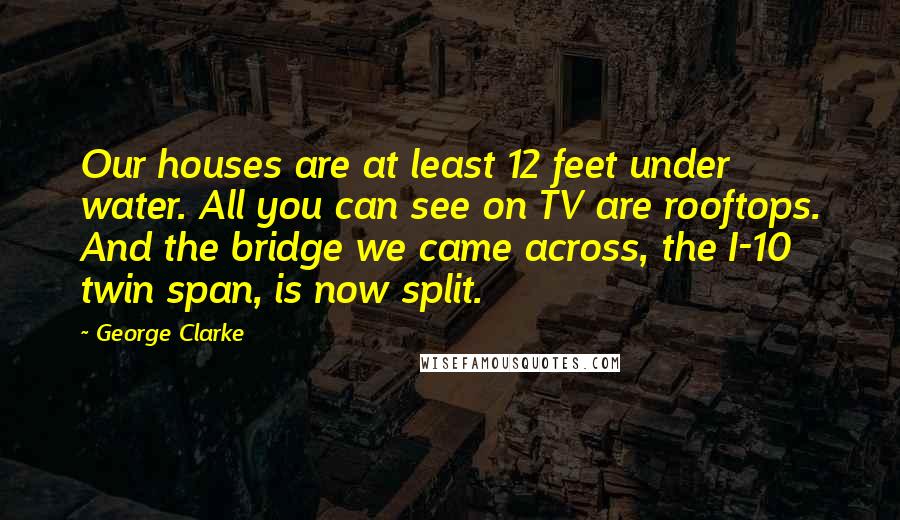 George Clarke Quotes: Our houses are at least 12 feet under water. All you can see on TV are rooftops. And the bridge we came across, the I-10 twin span, is now split.