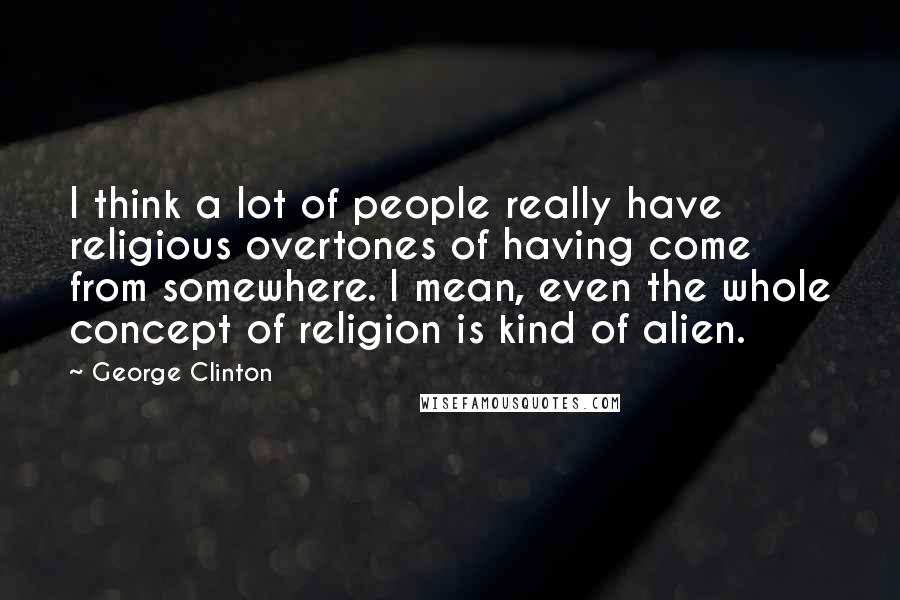 George Clinton Quotes: I think a lot of people really have religious overtones of having come from somewhere. I mean, even the whole concept of religion is kind of alien.