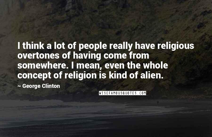 George Clinton Quotes: I think a lot of people really have religious overtones of having come from somewhere. I mean, even the whole concept of religion is kind of alien.