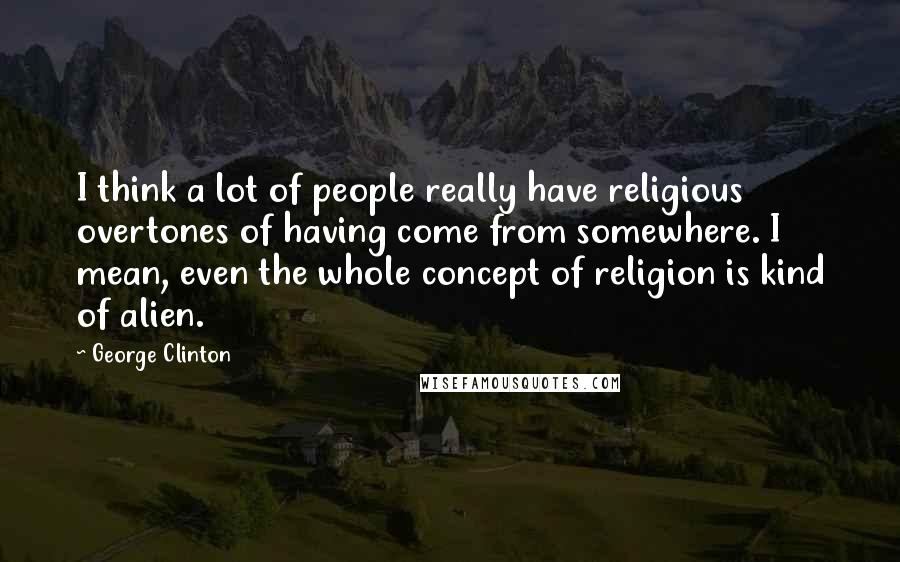 George Clinton Quotes: I think a lot of people really have religious overtones of having come from somewhere. I mean, even the whole concept of religion is kind of alien.