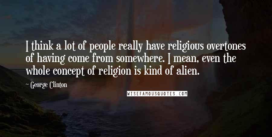 George Clinton Quotes: I think a lot of people really have religious overtones of having come from somewhere. I mean, even the whole concept of religion is kind of alien.